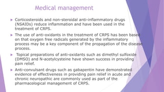 Medical management
 Corticosteroids and non-steroidal anti-inflammatory drugs
(NSAIDs) reduce inflammation and have been used in the
treatment of CRPS.
 The use of anti-oxidants in the treatment of CRPS has been based
on that oxygen free radicals generated by the inflammatory
process may be a key component of the propagation of the disease
process.
 Topical preparations of anti-oxidants such as dimethyl sulfoxide
(DMSO) and N-acetylcysteine have shown success in providing
pain relief.
 Anti-convulsant drugs such as gabapentin have demonstrated
evidence of effectiveness in providing pain relief in acute and
chronic neuropathic are commonly used as part of the
pharmacological management of CRPS.
 