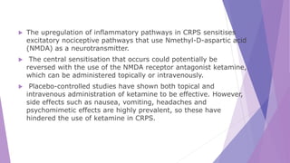  The upregulation of inflammatory pathways in CRPS sensitises
excitatory nociceptive pathways that use Nmethyl-D-aspartic acid
(NMDA) as a neurotransmitter.
 The central sensitisation that occurs could potentially be
reversed with the use of the NMDA receptor antagonist ketamine,
which can be administered topically or intravenously.
 Placebo-controlled studies have shown both topical and
intravenous administration of ketamine to be effective. However,
side effects such as nausea, vomiting, headaches and
psychomimetic effects are highly prevalent, so these have
hindered the use of ketamine in CRPS.
 