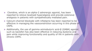  Clonidine, which is an alpha-2 adrenergic agonist, has been
reported to relieve localised hyperalgesia and provide extensive
analgesia in patients with sympathetically mediated pain.
 Calcium-channel blockade with nifedipine has been reported to be
effective in managing the vasoconstriction occurring in this phase of
CRPS.
 Additionally, the use of gamma aminobutyric acid-β (GABA) agonist
such as baclofen has also been effective in reducing dystonia and
pain while improving functionality and quality of life in patients with
chronic CRPS.
 
