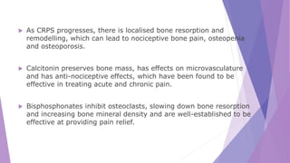  As CRPS progresses, there is localised bone resorption and
remodelling, which can lead to nociceptive bone pain, osteopenia
and osteoporosis.
 Calcitonin preserves bone mass, has effects on microvasculature
and has anti-nociceptive effects, which have been found to be
effective in treating acute and chronic pain.
 Bisphosphonates inhibit osteoclasts, slowing down bone resorption
and increasing bone mineral density and are well-established to be
effective at providing pain relief.
 