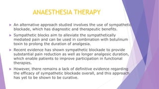ANAESTHESIA THERAPY
 An alternative approach studied involves the use of sympathetic
blockade, which has diagnostic and therapeutic benefits.
 Sympathetic blocks aim to alleviate the sympathetically
mediated pain and can be used in combination with botulinum
toxin to prolong the duration of analgesia.
 Recent evidence has shown sympathetic blockade to provide
substantial pain reduction as well as longer analgesic duration,
which enable patients to improve participation in functional
therapies.
 However, there remains a lack of definitive evidence regarding
the efficacy of sympathetic blockade overall, and this approach
has yet to be shown to be curative.
 