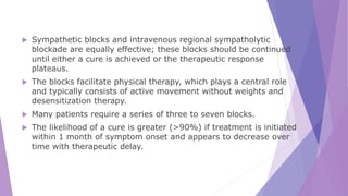  Sympathetic blocks and intravenous regional sympatholytic
blockade are equally effective; these blocks should be continued
until either a cure is achieved or the therapeutic response
plateaus.
 The blocks facilitate physical therapy, which plays a central role
and typically consists of active movement without weights and
desensitization therapy.
 Many patients require a series of three to seven blocks.
 The likelihood of a cure is greater (>90%) if treatment is initiated
within 1 month of symptom onset and appears to decrease over
time with therapeutic delay.
 