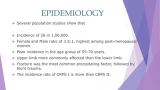 EPIDEMIOLOGY
 Several population studies show that
 Incidence of 26 in 1,00,000.
 Female and Male ratio of 3.5:1, highest among post-menopausal
women.
 Peak incidence in the age group of 55-70 years.
 Upper limb more commonly affected than the lower limb.
 Fracture was the most common precipitating factor, followed by
blunt trauma.
 The incidence rate of CRPS I is more than CRPS II.
 