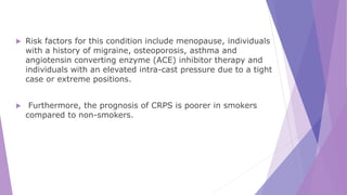  Risk factors for this condition include menopause, individuals
with a history of migraine, osteoporosis, asthma and
angiotensin converting enzyme (ACE) inhibitor therapy and
individuals with an elevated intra-cast pressure due to a tight
case or extreme positions.
 Furthermore, the prognosis of CRPS is poorer in smokers
compared to non-smokers.
 