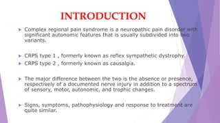 INTRODUCTION
 Complex regional pain syndrome is a neuropathic pain disorder with
significant autonomic features that is usually subdivided into two
variants.
 CRPS type 1 , formerly known as reflex sympathetic dystrophy.
 CRPS type 2 , formerly known as causalgia.
 The major difference between the two is the absence or presence,
respectively of a documented nerve injury in addition to a spectrum
of sensory, motor, autonomic, and trophic changes.
 Signs, symptoms, pathophysiology and response to treatment are
quite similar.
 