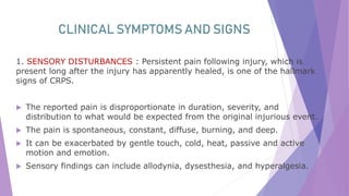 CLINICAL SYMPTOMS AND SIGNS
1. SENSORY DISTURBANCES : Persistent pain following injury, which is
present long after the injury has apparently healed, is one of the hallmark
signs of CRPS.
 The reported pain is disproportionate in duration, severity, and
distribution to what would be expected from the original injurious event.
 The pain is spontaneous, constant, diffuse, burning, and deep.
 It can be exacerbated by gentle touch, cold, heat, passive and active
motion and emotion.
 Sensory findings can include allodynia, dysesthesia, and hyperalgesia.
 