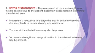 2. MOTOR DISTURBANCES : The assessment of muscle strength may
not be possible due to the patient discomfort encountered in examining
the affected area.
 The patient's reluctance to engage the area in active movement
ultimately leads to muscle atrophy and weakness.
 Tremors of the affected area may also be present.
 Decrease in strength and range of motion in the affected extremity
may be present.
 