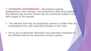 3. AUTONOMIC DISTURBANCES : Generalized swelling,
hyperhidrosis, color changes, and temperature differences between
the affected side and the normal side are commonly evident in the
early stages of the disease.
 The affected limb may be episodically warmer or colder than the
contralateral limb, with associated changes in skin color.
 This is due to abnormal vasomotor and sudomotor regulation of
the affected limb by the autonomic nervous system.
 