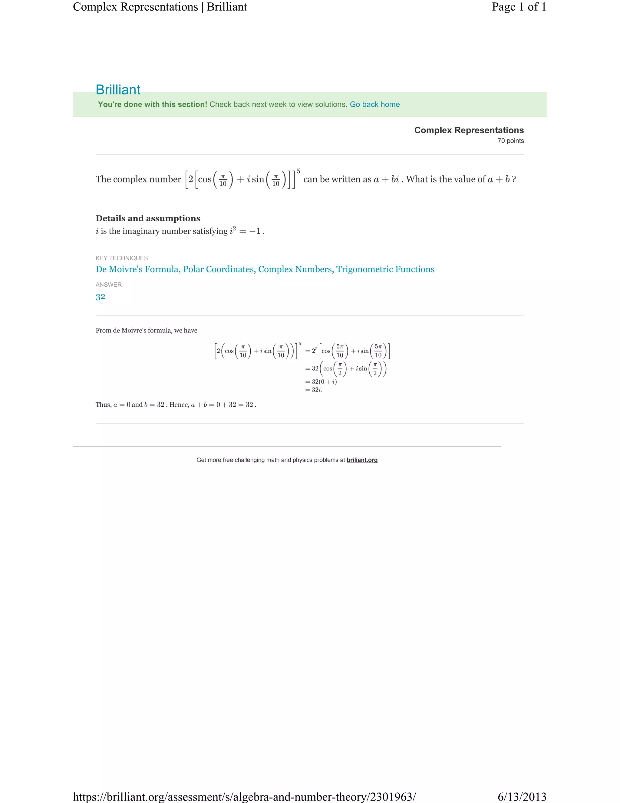 Get more free challenging math and physics problems at briliant.org
You're done with this section! Check back next week to view solutions. Go back home
Details and assumptions
is the imaginary number satisfying .
KEY TECHNIQUES
De Moivre's Formula, Polar Coordinates, Complex Numbers, Trigonometric Functions
ANSWER
32
The complex number can be written as . What is the value of ?[2[cos( ) + i sin( )]]π
10
π
10
5
a + bi a + b
i = −1i2
From de Moivre's formula, we have
Thus, and . Hence, .
[2(cos( ) + i sin( ))]
π
10
π
10
5
= [cos( ) + i sin( )]25 5π
10
5π
10
= 32(cos( ) + i sin( ))
π
2
π
2
= 32(0 + i)
= 32i.
a = 0 b = 32 a + b = 0 + 32 = 32
Complex Representations
70 points
Brilliant
Page 1 of 1Complex Representations | Brilliant
6/13/2013https://brilliant.org/assessment/s/algebra-and-number-theory/2301963/
 