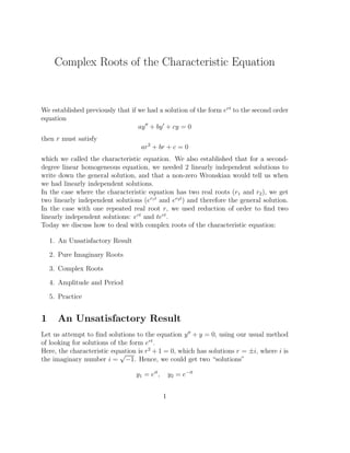 Complex Roots of the Characteristic Equation


We established previously that if we had a solution of the form ert to the second order
equation
                                  ay ′′ + by ′ + cy = 0
then r must satisfy
                                    ar 2 + br + c = 0
which we called the characteristic equation. We also established that for a second-
degree linear homogeneous equation, we needed 2 linearly independent solutions to
write down the general solution, and that a non-zero Wronskian would tell us when
we had linearly independent solutions.
In the case where the characteristic equation has two real roots (r1 and r2 ), we get
two linearly independent solutions (er1 t and er2 t ) and therefore the general solution.
In the case with one repeated real root r, we used reduction of order to ﬁnd two
linearly independent solutions: ert and tert .
Today we discuss how to deal with complex roots of the characteristic equation:

    1. An Unsatisfactory Result

    2. Pure Imaginary Roots

    3. Complex Roots

    4. Amplitude and Period

    5. Practice


1     An Unsatisfactory Result
Let us attempt to ﬁnd solutions to the equation y ′′ + y = 0, using our usual method
of looking for solutions of the form ert .
Here, the characteristic equation is r 2 + 1 = 0, which has solutions r = ±i, where i is
                             √
the imaginary number i = −1. Hence, we could get two “solutions”

                                  y1 = eit ,       y2 = e−it


                                               1
 
