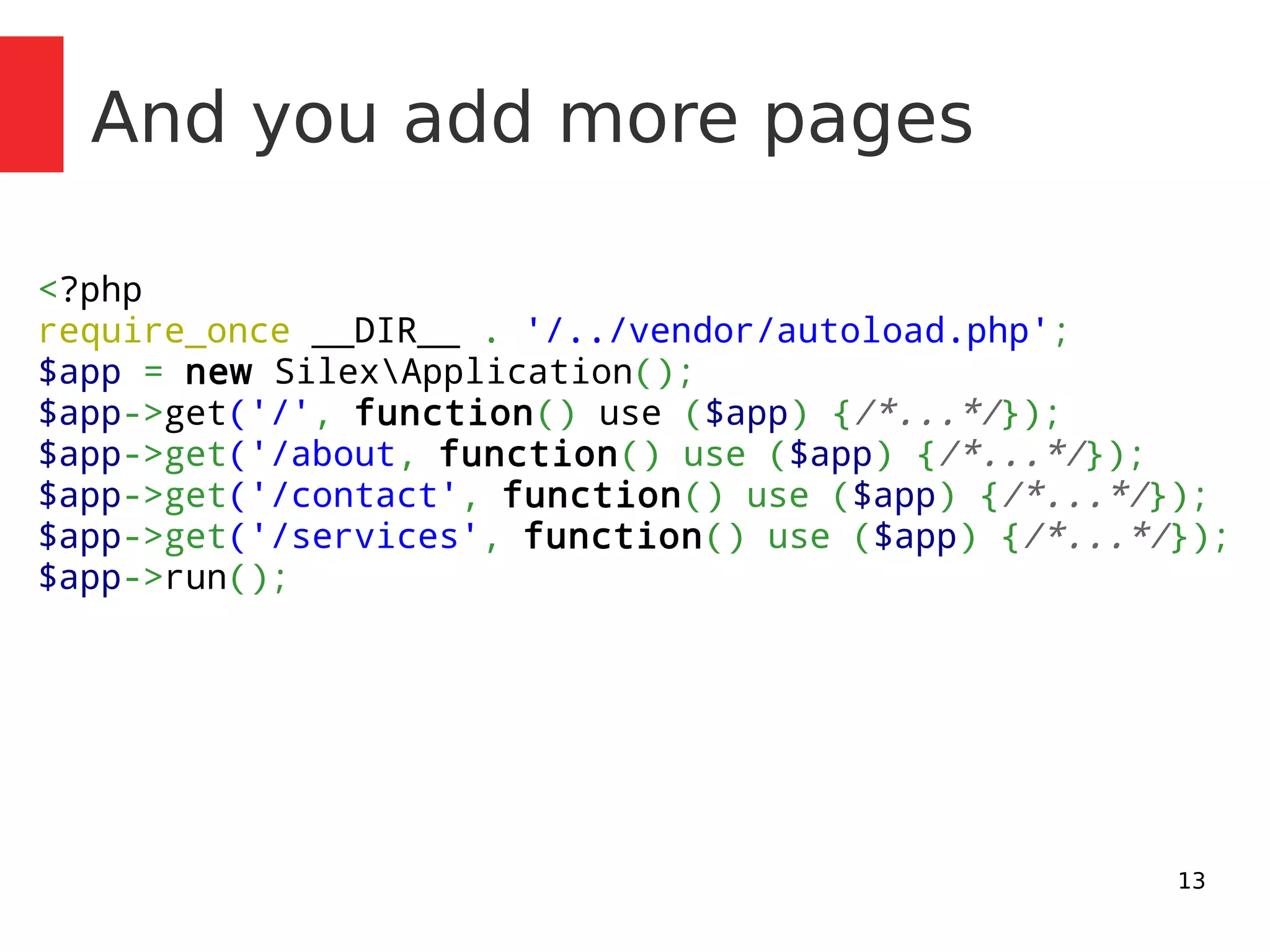 13 
And you add more pages 
<?php 
require_once __DIR__ . '/../vendor/autoload.php'; 
$app = new SilexApplication(); 
$app->get('/', function() use ($app) {/*...*/}); 
$app->get('/about, function() use ($app) {/*...*/}); 
$app->get('/contact', function() use ($app) {/*...*/}); 
$app->get('/services', function() use ($app) {/*...*/}); 
$app->run(); 
 