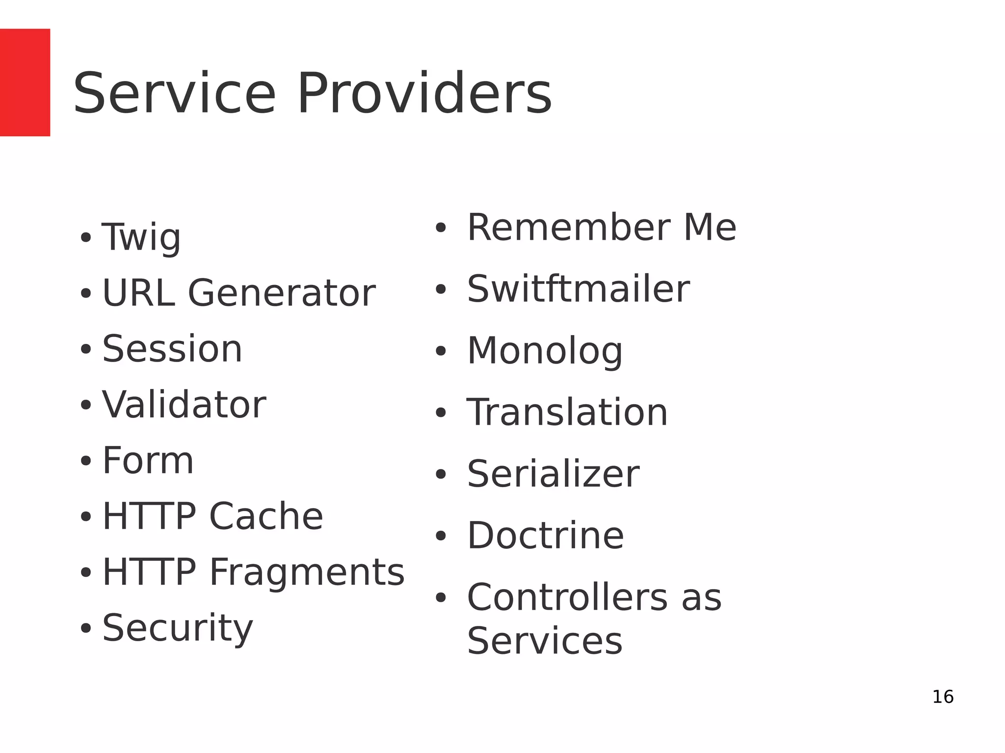 16 
Service Providers 
● Twig 
● URL Generator 
● Session 
● Validator 
● Form 
● HTTP Cache 
● HTTP Fragments 
● Security 
● Remember Me 
● Switftmailer 
● Monolog 
● Translation 
● Serializer 
● Doctrine 
● Controllers as 
Services 
 