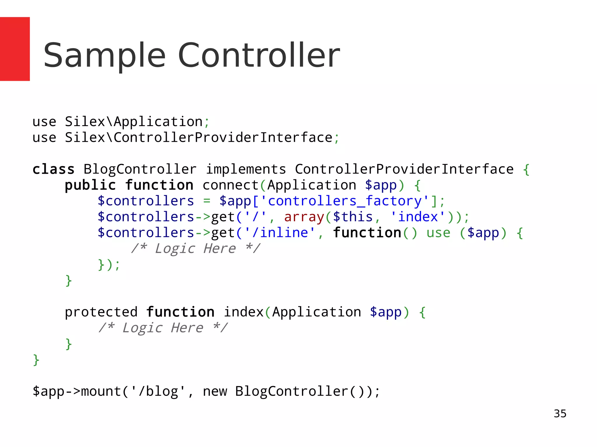 35 
Sample Controller 
use SilexApplication; 
use SilexControllerProviderInterface; 
class BlogController implements ControllerProviderInterface { 
public function connect(Application $app) { 
$controllers = $app['controllers_factory']; 
$controllers->get('/', array($this, 'index')); 
$controllers->get('/inline', function() use ($app) { 
/* Logic Here */ 
}); 
} 
protected function index(Application $app) { 
/* Logic Here */ 
} 
} 
$app->mount('/blog', new BlogController()); 
 