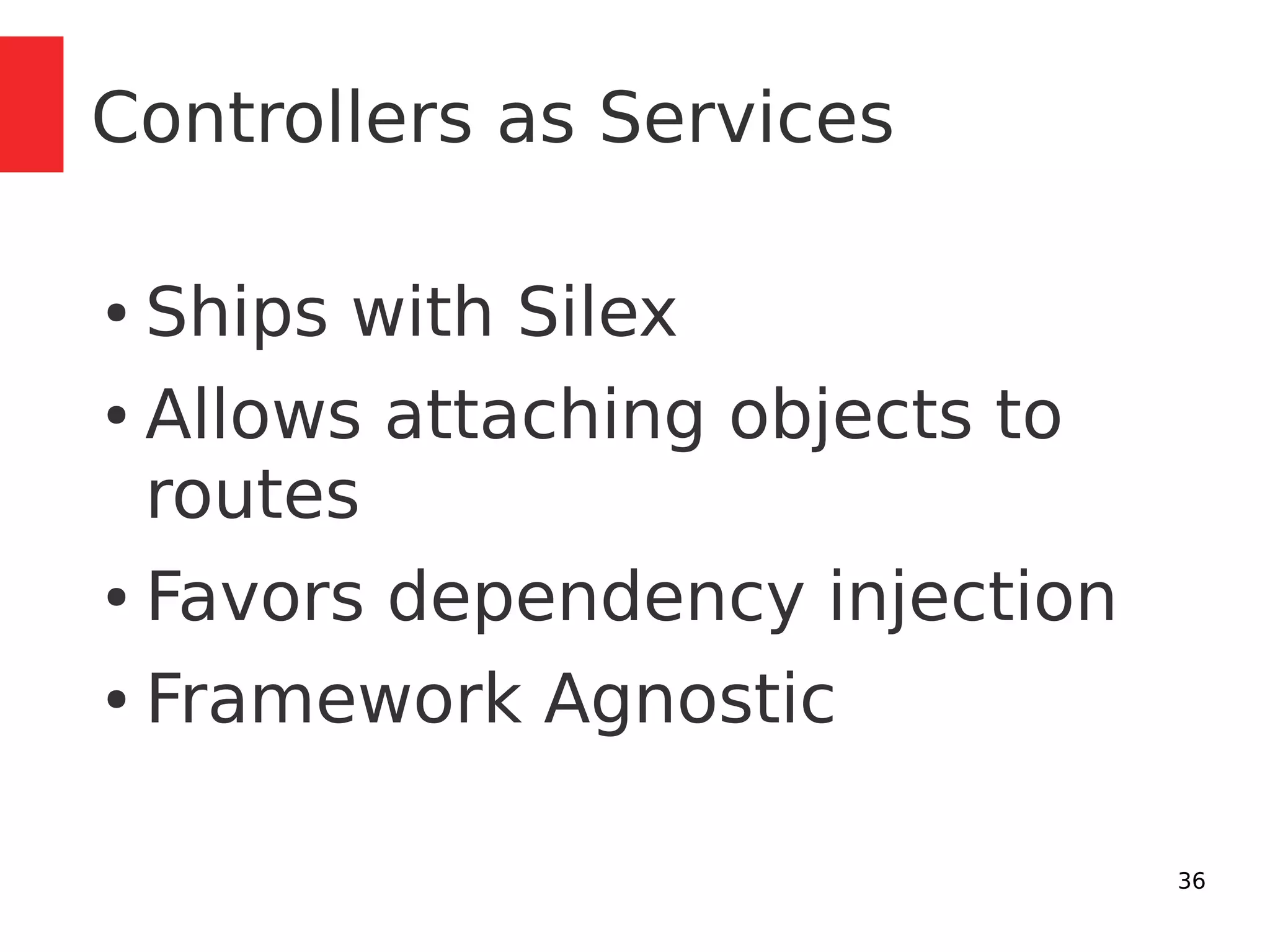 36 
Controllers as Services 
● Ships with Silex 
● Allows attaching objects to 
routes 
● Favors dependency injection 
● Framework Agnostic 
 