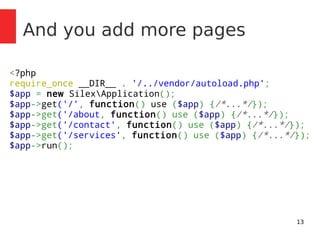 13 
And you add more pages 
<?php 
require_once __DIR__ . '/../vendor/autoload.php'; 
$app = new SilexApplication(); 
$app->get('/', function() use ($app) {/*...*/}); 
$app->get('/about, function() use ($app) {/*...*/}); 
$app->get('/contact', function() use ($app) {/*...*/}); 
$app->get('/services', function() use ($app) {/*...*/}); 
$app->run(); 
 