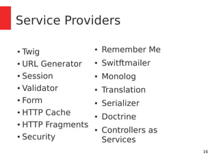 16 
Service Providers 
● Twig 
● URL Generator 
● Session 
● Validator 
● Form 
● HTTP Cache 
● HTTP Fragments 
● Security 
● Remember Me 
● Switftmailer 
● Monolog 
● Translation 
● Serializer 
● Doctrine 
● Controllers as 
Services 
 