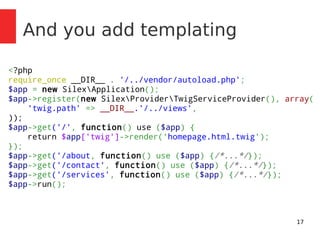 17 
And you add templating 
<?php 
require_once __DIR__ . '/../vendor/autoload.php'; 
$app = new SilexApplication(); 
$app->register(new SilexProviderTwigServiceProvider(), array( 
'twig.path' => __DIR__.'/../views', 
)); 
$app->get('/', function() use ($app) { 
return $app['twig']->render('homepage.html.twig'); 
}); 
$app->get('/about, function() use ($app) {/*...*/}); 
$app->get('/contact', function() use ($app) {/*...*/}); 
$app->get('/services', function() use ($app) {/*...*/}); 
$app->run(); 
 