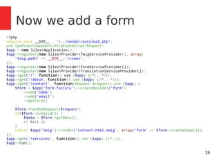 19 
Now we add a form 
<?php 
require_once __DIR__ . '/../vendor/autoload.php'; 
use SymfonyComponentHttpFoundationRequest; 
$app = new SilexApplication(); 
$app->register(new SilexProviderTwigServiceProvider(), array( 
'twig.path' => __DIR__.'/views', 
)); 
$app->register(new SilexProviderFormServiceProvider()); 
$app->register(new SilexProviderTranslationServiceProvider()); 
$app->get('/', function() use ($app) {/*...*/}); 
$app->get('/about, function() use ($app) {/*...*/}); 
$app->get('/contact', function(Request $request) use ($app) { 
$form = $app['form.factory']->createBuilder('form') 
->add('name') 
->add('email') 
->getForm() 
; 
$form->handleRequest($request); 
if($form->isValid()) { 
$data = $form->getData(); 
// Mail it 
} 
return $app['twig']->render('contact.html.twig', array('form' => $form->createView())); 
}); 
$app->get('/services', function() use ($app) {/*..}); 
$app->run(); 
 