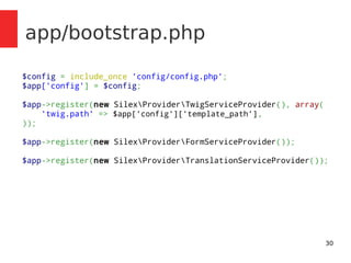30 
app/bootstrap.php 
$config = include_once 'config/config.php'; 
$app['config'] = $config; 
$app->register(new SilexProviderTwigServiceProvider(), array( 
'twig.path' => $app['config']['template_path'], 
)); 
$app->register(new SilexProviderFormServiceProvider()); 
$app->register(new SilexProviderTranslationServiceProvider()); 
 
