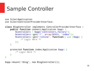 35 
Sample Controller 
use SilexApplication; 
use SilexControllerProviderInterface; 
class BlogController implements ControllerProviderInterface { 
public function connect(Application $app) { 
$controllers = $app['controllers_factory']; 
$controllers->get('/', array($this, 'index')); 
$controllers->get('/inline', function() use ($app) { 
/* Logic Here */ 
}); 
} 
protected function index(Application $app) { 
/* Logic Here */ 
} 
} 
$app->mount('/blog', new BlogController()); 
 