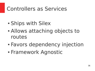 36 
Controllers as Services 
● Ships with Silex 
● Allows attaching objects to 
routes 
● Favors dependency injection 
● Framework Agnostic 
 