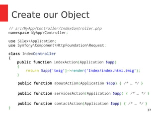 37 
Create our Object 
// src/MyApp/Controller/IndexController.php 
namespace MyAppController; 
use SilexApplication; 
use SymfonyComponentHttpFoundationRequest; 
class IndexController 
{ 
public function indexAction(Application $app) 
{ 
return $app['twig']->render('Index/index.html.twig'); 
} 
public function aboutAction(Application $app) { /* … */ } 
public function servicesAction(Application $app) { /* … */ } 
public function contactAction(Application $app) { /* … */ } 
} 
 