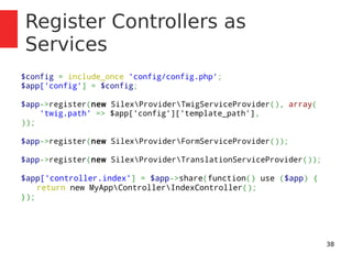 38 
Register Controllers as 
Services 
$config = include_once 'config/config.php'; 
$app['config'] = $config; 
$app->register(new SilexProviderTwigServiceProvider(), array( 
'twig.path' => $app['config']['template_path'], 
)); 
$app->register(new SilexProviderFormServiceProvider()); 
$app->register(new SilexProviderTranslationServiceProvider()); 
$app['controller.index'] = $app->share(function() use ($app) { 
return new MyAppControllerIndexController(); 
}); 
 