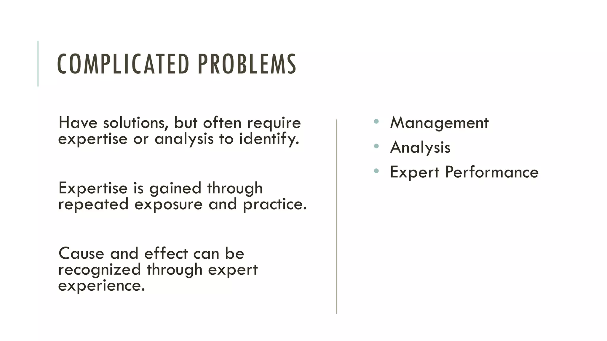 COMPLICATED PROBLEMS
Have solutions, but often require
expertise or analysis to identify.
Expertise is gained through
repeated exposure and practice.
Cause and effect can be
recognized through expert
experience.
• Management
• Analysis
• Expert Performance
 
