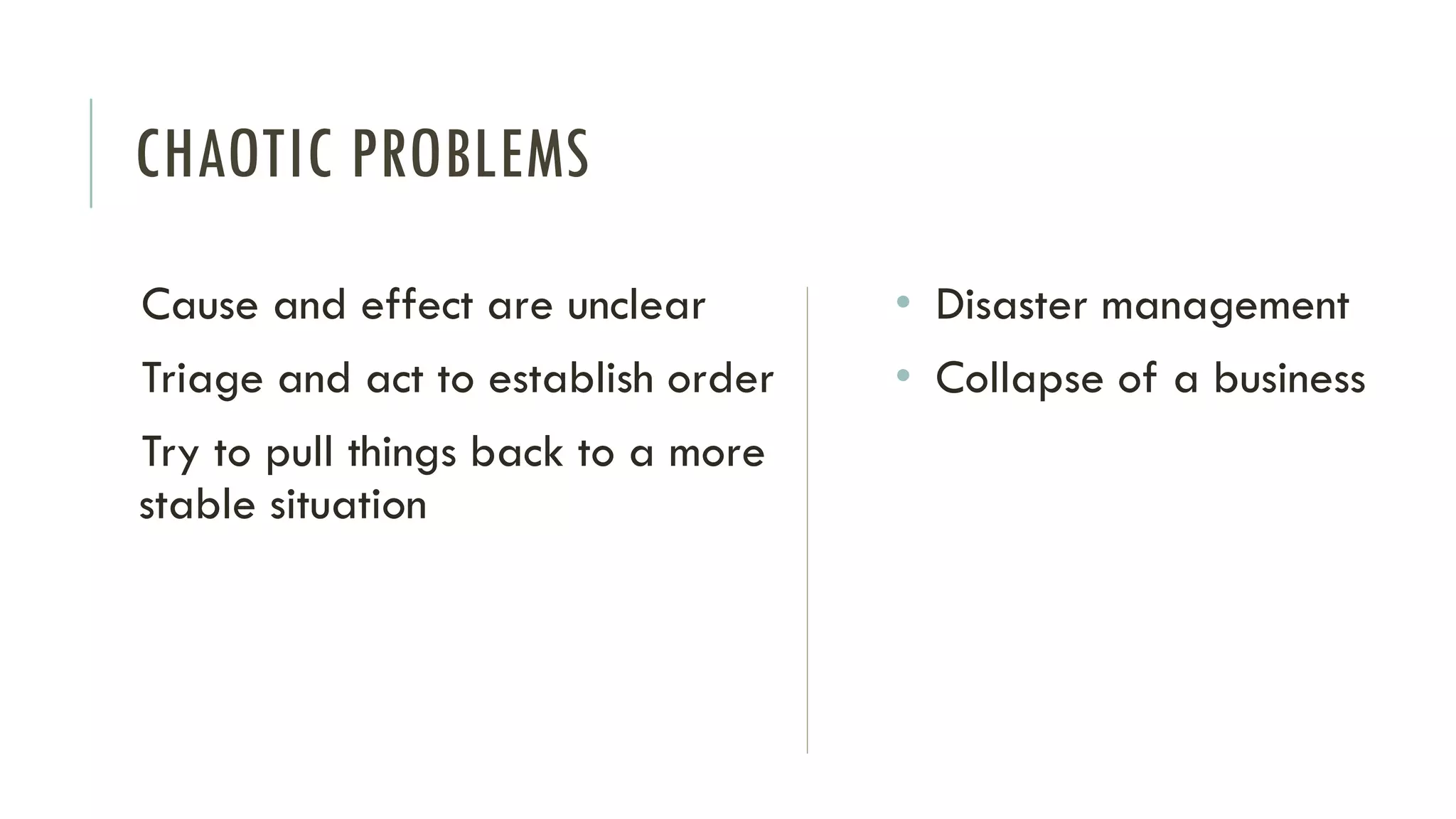CHAOTIC PROBLEMS
Cause and effect are unclear
Triage and act to establish order
Try to pull things back to a more
stable situation
• Disaster management
• Collapse of a business
 