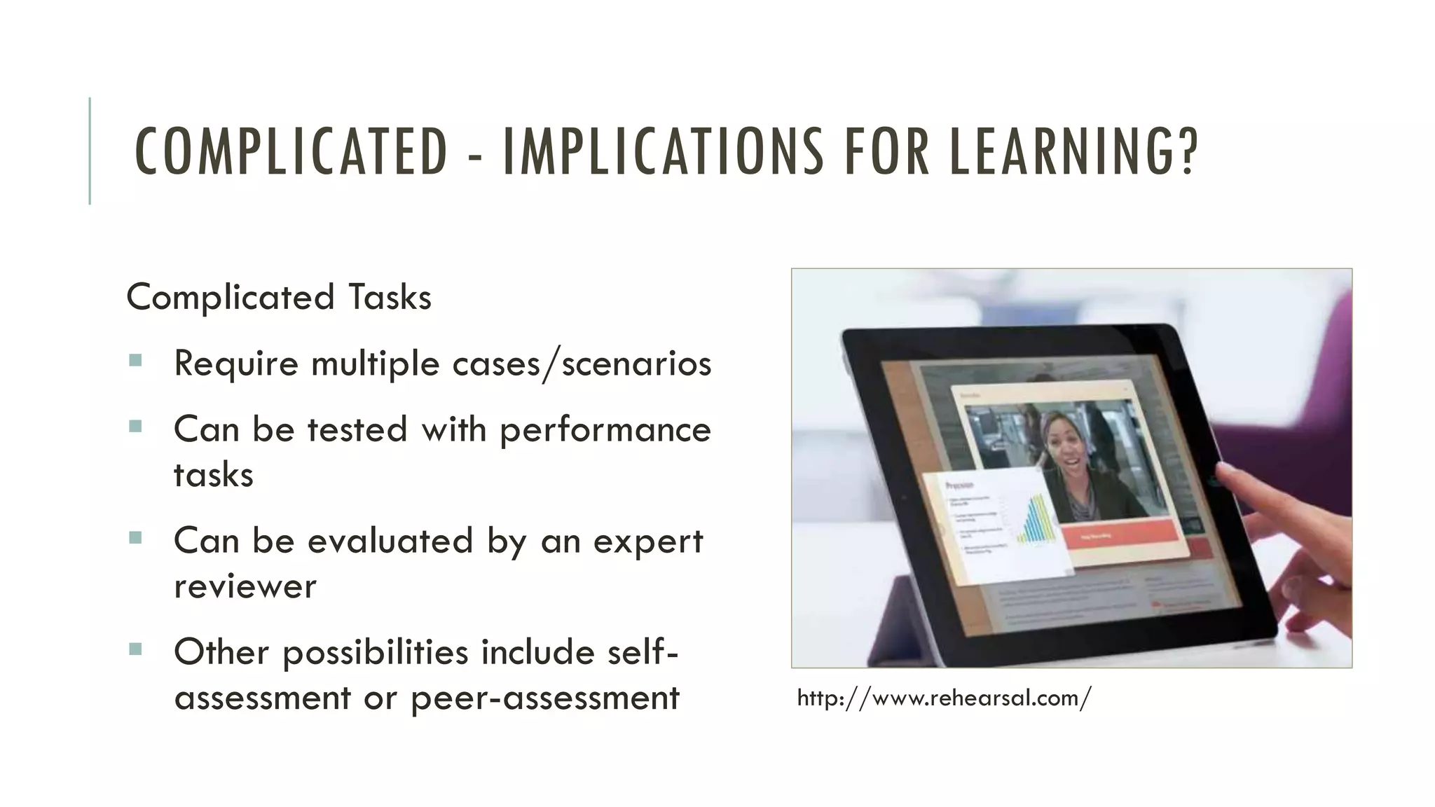 COMPLICATED - IMPLICATIONS FOR LEARNING?
Complicated Tasks
▪ Require multiple cases/scenarios
▪ Can be tested with performance
tasks
▪ Can be evaluated by an expert
reviewer
▪ Other possibilities include self-
assessment or peer-assessment http://www.rehearsal.com/
 