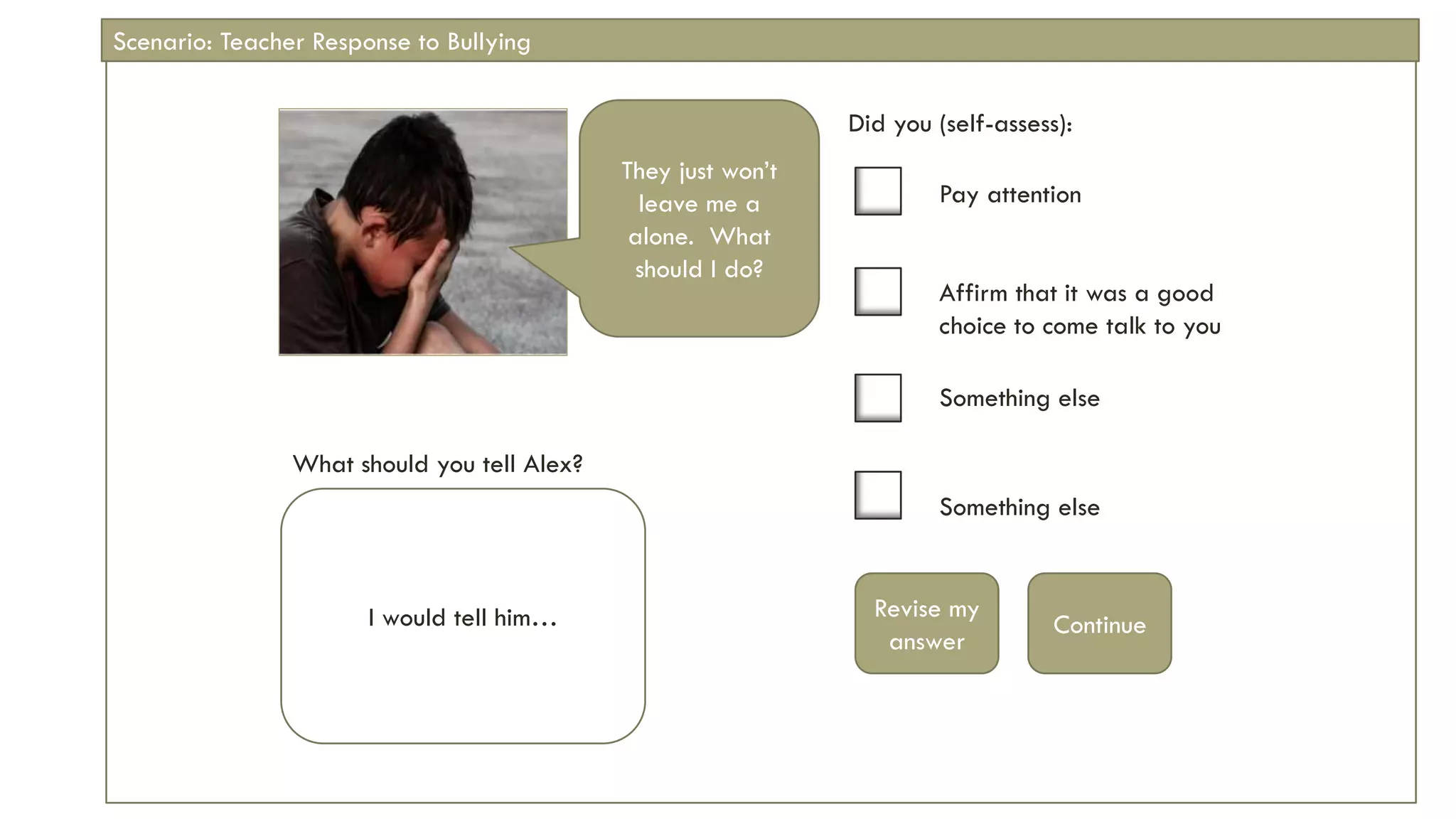 Did you (self-assess):
Pay attention
Affirm that it was a good
choice to come talk to you
Something else
Something else
Revise my
answer
Continue
What should you tell Alex?
They just won’t
leave me a
alone. What
should I do?
I would tell him…
Scenario: Teacher Response to Bullying
 