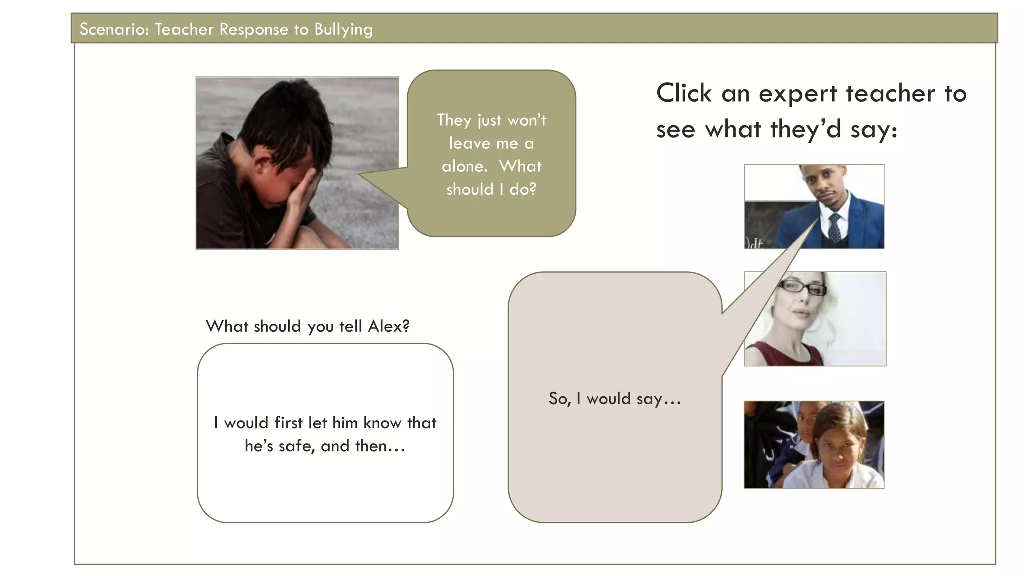 Click an expert teacher to
see what they’d say:
What should you tell Alex?
They just won’t
leave me a
alone. What
should I do?
I would first let him know that
he’s safe, and then…
So, I would say…
Scenario: Teacher Response to Bullying
 
