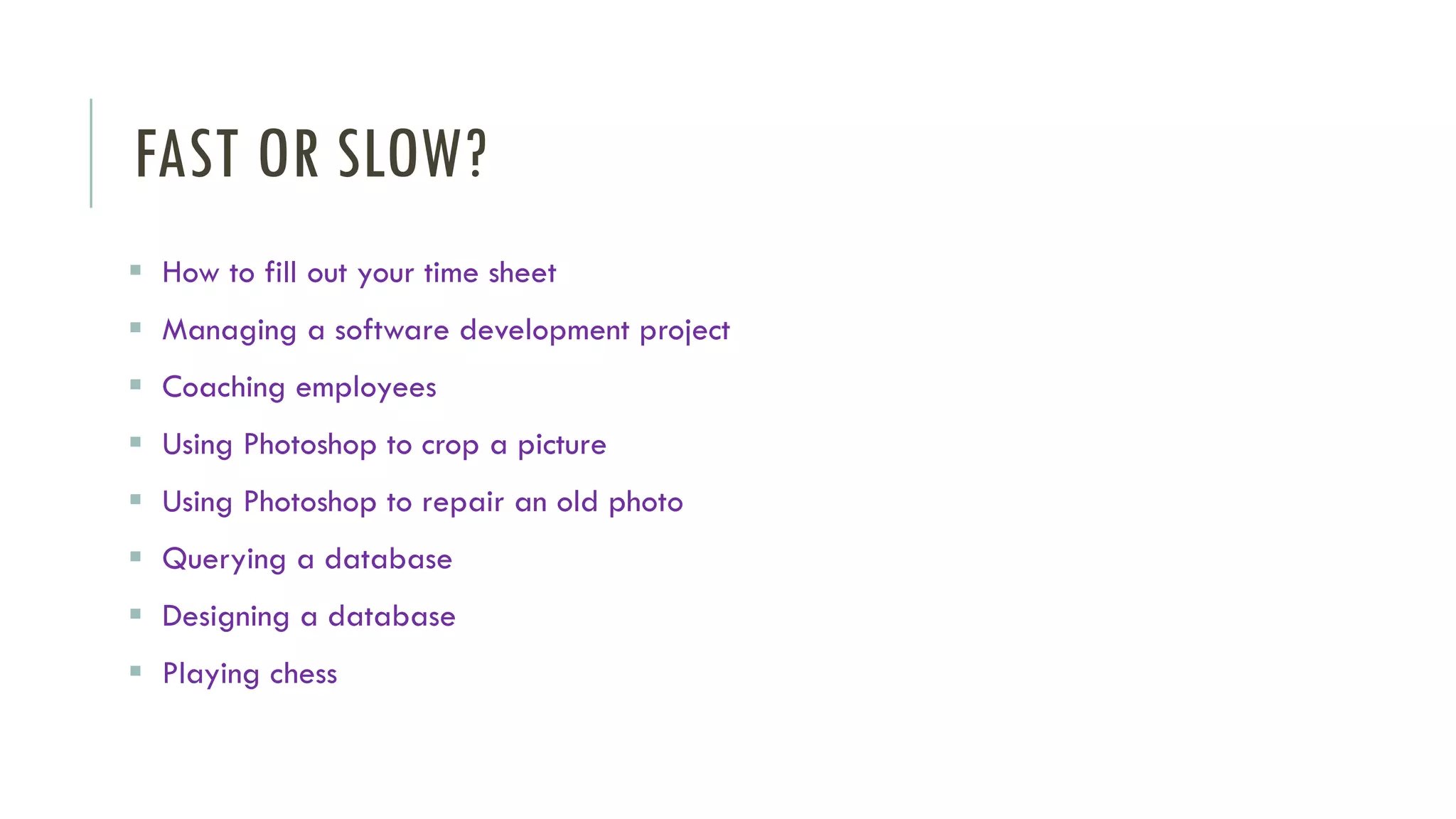 FAST OR SLOW?
▪ How to fill out your time sheet
▪ Managing a software development project
▪ Coaching employees
▪ Using Photoshop to crop a picture
▪ Using Photoshop to repair an old photo
▪ Querying a database
▪ Designing a database
▪ Playing chess
 