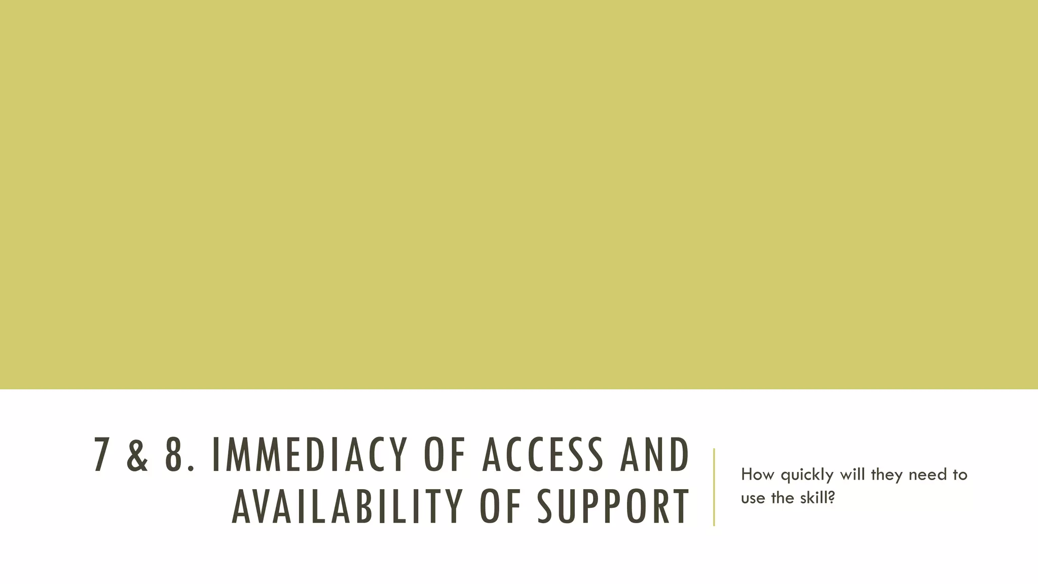 7 & 8. IMMEDIACY OF ACCESS AND
AVAILABILITY OF SUPPORT
How quickly will they need to
use the skill?
 