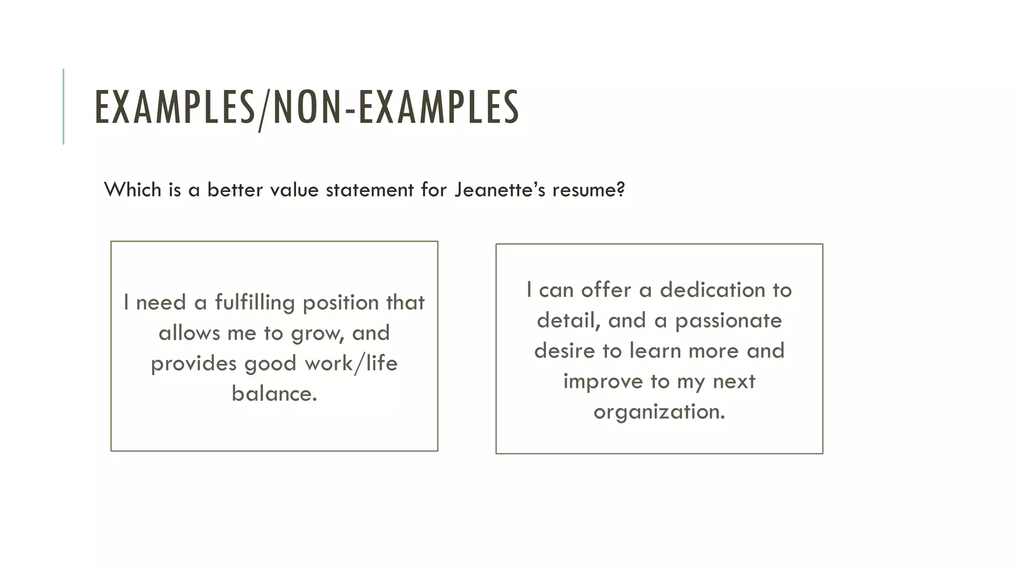 EXAMPLES/NON-EXAMPLES
Which is a better value statement for Jeanette’s resume?
I need a fulfilling position that
allows me to grow, and
provides good work/life
balance.
I can offer a dedication to
detail, and a passionate
desire to learn more and
improve to my next
organization.
 