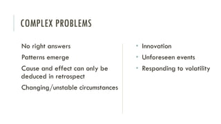 COMPLEX PROBLEMS
No right answers
Patterns emerge
Cause and effect can only be
deduced in retrospect
Changing/unstable circumstances
• Innovation
• Unforeseen events
• Responding to volatility
 