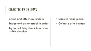 CHAOTIC PROBLEMS
Cause and effect are unclear
Triage and act to establish order
Try to pull things back to a more
stable situation
• Disaster management
• Collapse of a business
 