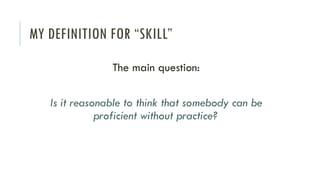 MY DEFINITION FOR “SKILL”
The main question:
Is it reasonable to think that somebody can be
proficient without practice?
 