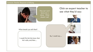 Click an expert teacher to
see what they’d say:
What should you tell Alex?
They just won’t
leave me a
alone. What
should I do?
I would first let him know that
he’s safe, and then…
So, I would say…
Scenario: Teacher Response to Bullying
 