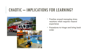 CHAOTIC – IMPLICATIONS FOR LEARNING?
▪ Practice around managing stress
reactions which requires visceral
experience
▪ Procedures to triage and bring back
order
 