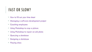 FAST OR SLOW?
▪ How to fill out your time sheet
▪ Managing a software development project
▪ Coaching employees
▪ Using Photoshop to crop a picture
▪ Using Photoshop to repair an old photo
▪ Querying a database
▪ Designing a database
▪ Playing chess
 