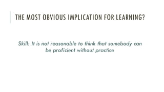 THE MOST OBVIOUS IMPLICATION FOR LEARNING?
Skill: It is not reasonable to think that somebody can
be proficient without practice
 