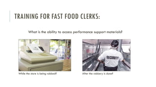 TRAINING FOR FAST FOOD CLERKS:
What is the ability to access performance support materials?
While the store is being robbed? After the robbery is done?
 