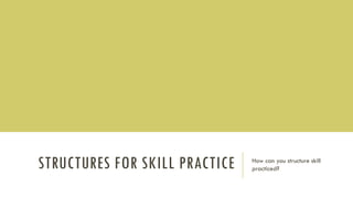 STRUCTURES FOR SKILL PRACTICE How can you structure skill
practiced?
 