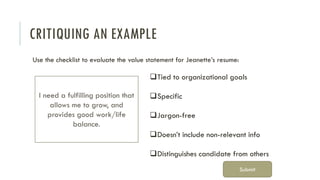 CRITIQUING AN EXAMPLE
Use the checklist to evaluate the value statement for Jeanette’s resume:
I need a fulfilling position that
allows me to grow, and
provides good work/life
balance.
❑Tied to organizational goals
❑Specific
❑Jargon-free
❑Doesn’t include non-relevant info
❑Distinguishes candidate from others
Submit
 
