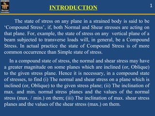 INTRODUCTION 1
The state of stress on any plane in a strained body is said to be
‘Compound Stress’, if, both Normal and Shear stresses are acting on
that plane. For, example, the state of stress on any vertical plane of a
beam subjected to transverse loads will, in general, be a Compound
Stress. In actual practice the state of Compound Stress is of more
common occurrence than Simple state of stress.
In a compound state of stress, the normal and shear stress may have
a greater magnitude on some planes which are inclined (or, Oblique)
to the given stress plane. Hence it is necessary, in a compound state
of stresses, to find (i) The normal and shear stress on a plane which is
inclined (or, Oblique) to the given stress plane; (ii) The inclination of
max. and min. normal stress planes and the values of the normal
stress (max. / min.) on them; (iii) The inclination of max. shear stress
planes and the values of the shear stress (max.) on them.
 