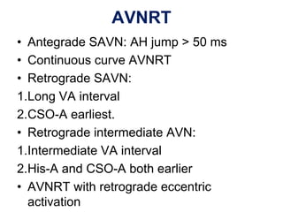 AVNRT
• Antegrade SAVN: AH jump > 50 ms
• Continuous curve AVNRT
• Retrograde SAVN:
1.Long VA interval
2.CSO-A earliest.
• Retrograde intermediate AVN:
1.Intermediate VA interval
2.His-A and CSO-A both earlier
• AVNRT with retrograde eccentric
  activation
 
