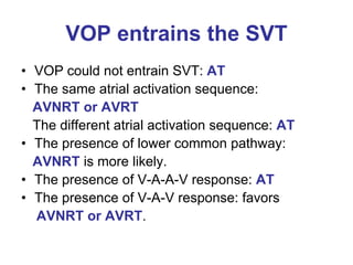 VOP entrains the SVT
• VOP could not entrain SVT: AT
• The same atrial activation sequence:
  AVNRT or AVRT
  The different atrial activation sequence: AT
• The presence of lower common pathway:
  AVNRT is more likely.
• The presence of V-A-A-V response: AT
• The presence of V-A-V response: favors
  AVNRT or AVRT.
 