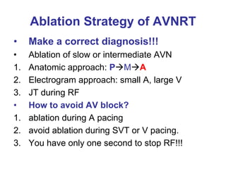 Ablation Strategy of AVNRT
•    Make a correct diagnosis!!!
•    Ablation of slow or intermediate AVN
1.   Anatomic approach: P M A
2.   Electrogram approach: small A, large V
3.   JT during RF
•    How to avoid AV block?
1.   ablation during A pacing
2.   avoid ablation during SVT or V pacing.
3.   You have only one second to stop RF!!!
 