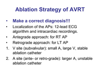 Ablation Strategy of AVRT
•   Make a correct diagnosis!!!
•  Localization of the APs: 12-lead ECG
   algorithm and intracardiac recordings.
• Antegrade approach: for RT AP
• Retrograde approach: for LT AP
1. V site (subvalvular): small A, large V, stable
   ablation catheter
2. A site (ante- or retro-grade): larger A, unstable
   ablation catheter
 
